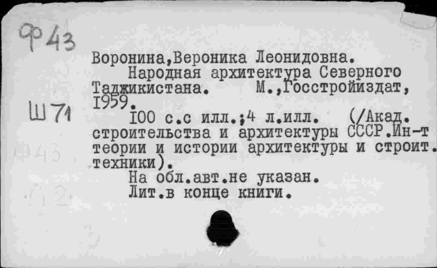 ﻿Воронина,Вероника Леонидовна.
Народная архитектура Северного
Таджикистана. М.,госстройиздат,
І00 с.с илл.;4 л.илл. (/Акад, строительства и архитектуры СССР.Ин-т теории и истории архитектуры и строит, техники).
На обл.авт.не указан.
Лит.в конце книги.